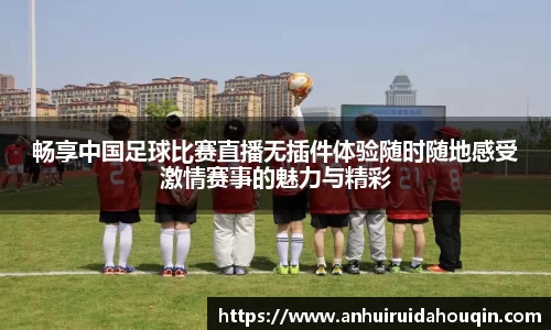 畅享中国足球比赛直播无插件体验随时随地感受激情赛事的魅力与精彩