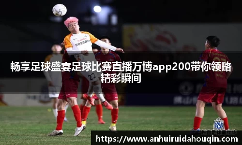 畅享足球盛宴足球比赛直播万博app200带你领略精彩瞬间