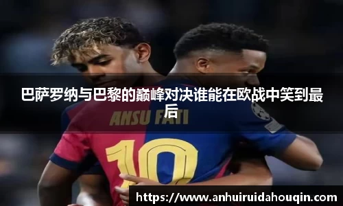 巴萨罗纳与巴黎的巅峰对决谁能在欧战中笑到最后