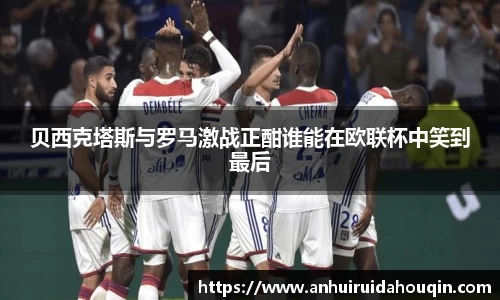 贝西克塔斯与罗马激战正酣谁能在欧联杯中笑到最后